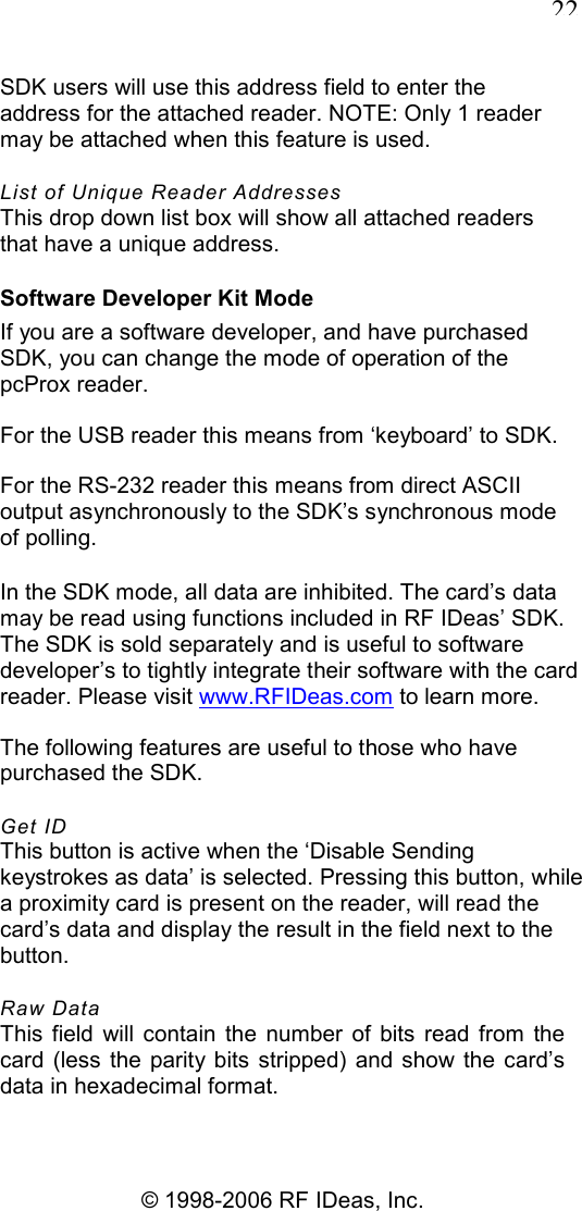   22 © 1998-2006 RF IDeas, Inc. SDK users will use this address field to enter the address for the attached reader. NOTE: Only 1 reader may be attached when this feature is used. List of Unique Reader Addresses This drop down list box will show all attached readers that have a unique address. Software Developer Kit Mode If you are a software developer, and have purchased SDK, you can change the mode of operation of the pcProx reader. For the USB reader this means from ‘keyboard’ to SDK. For the RS-232 reader this means from direct ASCII output asynchronously to the SDK’s synchronous mode of polling. In the SDK mode, all data are inhibited. The card’s data may be read using functions included in RF IDeas’ SDK. The SDK is sold separately and is useful to software developer’s to tightly integrate their software with the card reader. Please visit www.RFIDeas.com to learn more. The following features are useful to those who have purchased the SDK. Get ID This button is active when the ‘Disable Sending keystrokes as data’ is selected. Pressing this button, while a proximity card is present on the reader, will read the card’s data and display the result in the field next to the button. Raw Data This  field  will  contain  the  number  of  bits  read  from  the card  (less the  parity bits  stripped)  and  show the card’s data in hexadecimal format. 