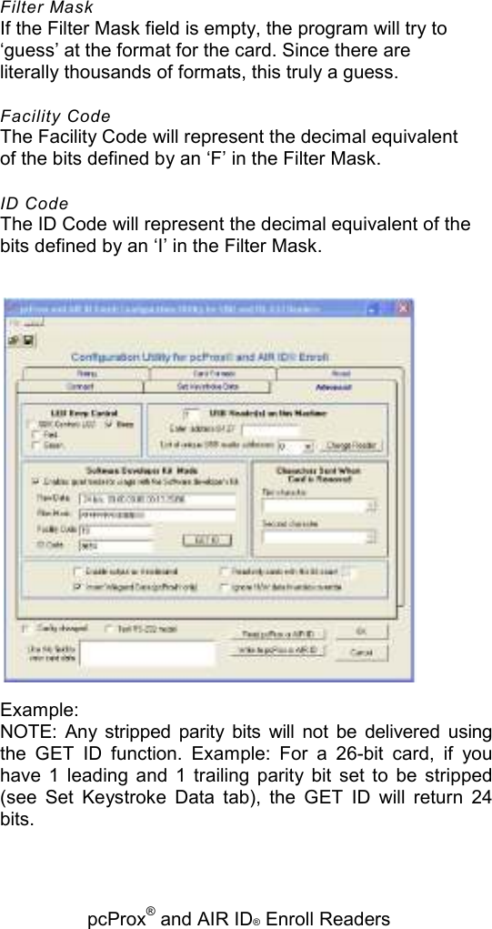   pcProx® and AIR ID® Enroll Readers Filter Mask If the Filter Mask field is empty, the program will try to ‘guess’ at the format for the card. Since there are literally thousands of formats, this truly a guess. Facility Code The Facility Code will represent the decimal equivalent of the bits defined by an ‘F’ in the Filter Mask. ID Code The ID Code will represent the decimal equivalent of the bits defined by an ‘I’ in the Filter Mask.  Example: NOTE:  Any  stripped  parity  bits  will  not  be  delivered  using the  GET  ID  function.  Example:  For  a  26-bit  card,  if  you have  1  leading  and  1  trailing  parity  bit  set  to  be  stripped (see  Set  Keystroke  Data  tab),  the  GET  ID  will  return  24 bits. 