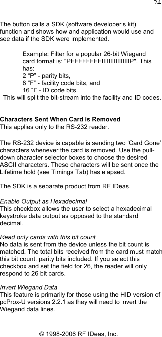   24 © 1998-2006 RF IDeas, Inc. The button calls a SDK (software developer’s kit) function and shows how and application would use and see data if the SDK were implemented. Example: Filter for a popular 26-bit Wiegand card format is: &quot;PFFFFFFFFIIIIIIIIIIIIIIIIP&quot;. This has: 2 “P” - parity bits, 8 “F” - facility code bits, and 16 “I” - ID code bits. This will split the bit-stream into the facility and ID codes. Characters Sent When Card is Removed This applies only to the RS-232 reader. The RS-232 device is capable is sending two ‘Card Gone’ characters whenever the card is removed. Use the pull-down character selector boxes to choose the desired ASCII characters. These characters will be sent once the Lifetime hold (see Timings Tab) has elapsed. The SDK is a separate product from RF IDeas. Enable Output as Hexadecimal This checkbox allows the user to select a hexadecimal keystroke data output as opposed to the standard decimal. Read only cards with this bit count No data is sent from the device unless the bit count is matched. The total bits received from the card must match this bit count, parity bits included. If you select this checkbox and set the field for 26, the reader will only respond to 26 bit cards. Invert Wiegand Data This feature is primarily for those using the HID version of pcProx-U versions 2.2.1 as they will need to invert the Wiegand data lines. 