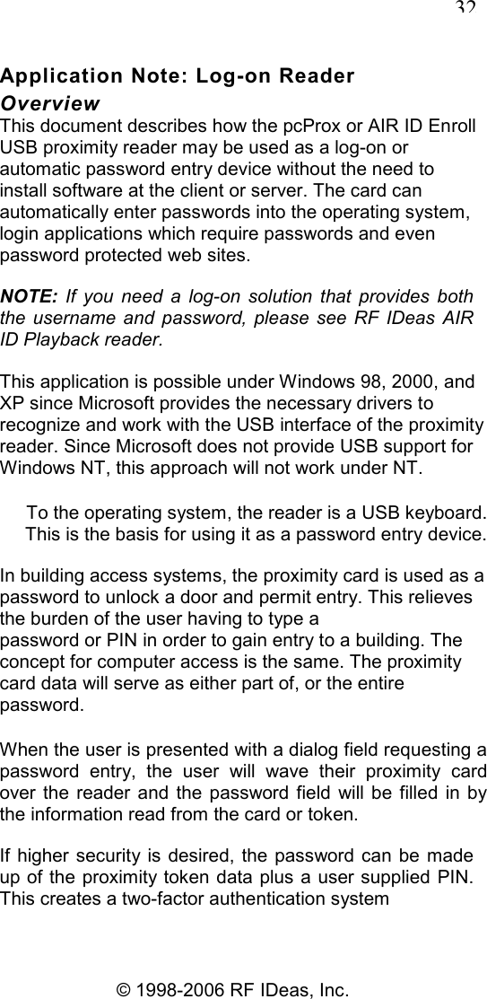   32 © 1998-2006 RF IDeas, Inc. Application Note: Log-on Reader Overview This document describes how the pcProx or AIR ID Enroll USB proximity reader may be used as a log-on or automatic password entry device without the need to install software at the client or server. The card can automatically enter passwords into the operating system, login applications which require passwords and even password protected web sites. NOTE:  If  you  need  a  log-on  solution  that  provides  both the  username  and  password, please  see  RF  IDeas  AIR ID Playback reader. This application is possible under Windows 98, 2000, and XP since Microsoft provides the necessary drivers to recognize and work with the USB interface of the proximity reader. Since Microsoft does not provide USB support for Windows NT, this approach will not work under NT. To the operating system, the reader is a USB keyboard. This is the basis for using it as a password entry device. In building access systems, the proximity card is used as a password to unlock a door and permit entry. This relieves the burden of the user having to type a password or PIN in order to gain entry to a building. The concept for computer access is the same. The proximity card data will serve as either part of, or the entire password. When the user is presented with a dialog field requesting a password  entry,  the  user  will  wave  their  proximity  card over  the  reader  and the  password  field  will be filled  in  by the information read from the card or token. If  higher security is  desired, the password  can  be made up of the proximity token  data plus a user supplied PIN. This creates a two-factor authentication system 