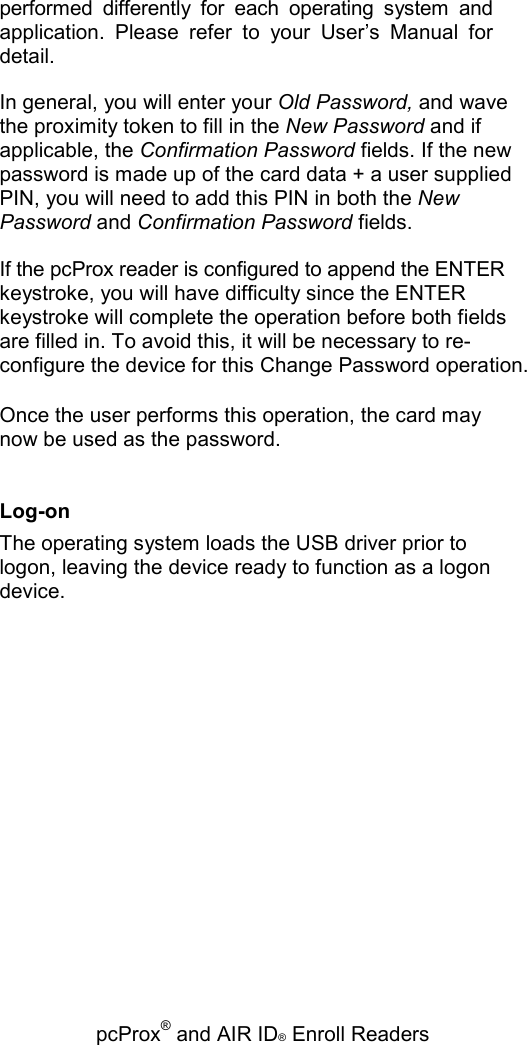   pcProx® and AIR ID® Enroll Readers performed  differently  for  each  operating  system  and application.  Please  refer  to  your  User’s  Manual  for detail. In general, you will enter your Old Password, and wave the proximity token to fill in the New Password and if applicable, the Confirmation Password fields. If the new password is made up of the card data + a user supplied PIN, you will need to add this PIN in both the New Password and Confirmation Password fields. If the pcProx reader is configured to append the ENTER keystroke, you will have difficulty since the ENTER keystroke will complete the operation before both fields are filled in. To avoid this, it will be necessary to re-configure the device for this Change Password operation. Once the user performs this operation, the card may now be used as the password. Log-on The operating system loads the USB driver prior to logon, leaving the device ready to function as a logon device. 