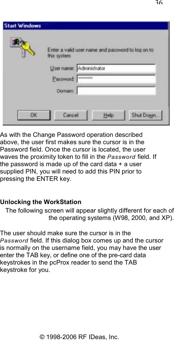   36 © 1998-2006 RF IDeas, Inc.  As with the Change Password operation described above, the user first makes sure the cursor is in the Password field. Once the cursor is located, the user waves the proximity token to fill in the Password field. If the password is made up of the card data + a user supplied PIN, you will need to add this PIN prior to pressing the ENTER key. Unlocking the WorkStation The following screen will appear slightly different for each of the operating systems (W98, 2000, and XP). The user should make sure the cursor is in the Password field. If this dialog box comes up and the cursor is normally on the username field, you may have the user enter the TAB key, or define one of the pre-card data keystrokes in the pcProx reader to send the TAB keystroke for you. 