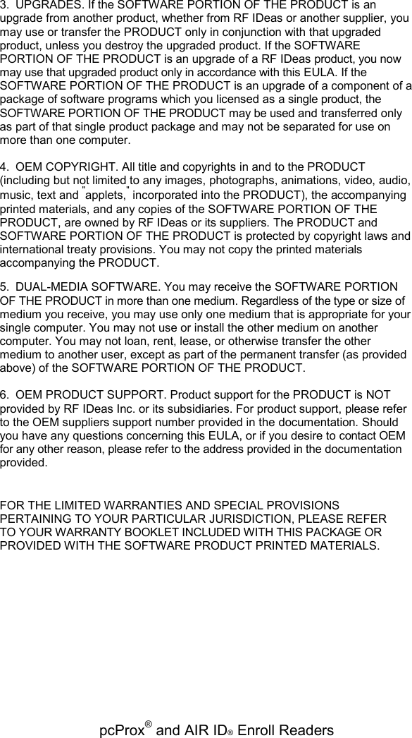   pcProx® and AIR ID® Enroll Readers 3.  UPGRADES. If the SOFTWARE PORTION OF THE PRODUCT is an upgrade from another product, whether from RF IDeas or another supplier, you may use or transfer the PRODUCT only in conjunction with that upgraded product, unless you destroy the upgraded product. If the SOFTWARE PORTION OF THE PRODUCT is an upgrade of a RF IDeas product, you now may use that upgraded product only in accordance with this EULA. If the SOFTWARE PORTION OF THE PRODUCT is an upgrade of a component of a package of software programs which you licensed as a single product, the SOFTWARE PORTION OF THE PRODUCT may be used and transferred only as part of that single product package and may not be separated for use on more than one computer. 4.  OEM COPYRIGHT. All title and copyrights in and to the PRODUCT (including but not limited to any images, photographs, animations, video, audio, music, text and &quot;applets,&quot; incorporated into the PRODUCT), the accompanying printed materials, and any copies of the SOFTWARE PORTION OF THE PRODUCT, are owned by RF IDeas or its suppliers. The PRODUCT and SOFTWARE PORTION OF THE PRODUCT is protected by copyright laws and international treaty provisions. You may not copy the printed materials accompanying the PRODUCT. 5.  DUAL-MEDIA SOFTWARE. You may receive the SOFTWARE PORTION OF THE PRODUCT in more than one medium. Regardless of the type or size of medium you receive, you may use only one medium that is appropriate for your single computer. You may not use or install the other medium on another computer. You may not loan, rent, lease, or otherwise transfer the other medium to another user, except as part of the permanent transfer (as provided above) of the SOFTWARE PORTION OF THE PRODUCT. 6.  OEM PRODUCT SUPPORT. Product support for the PRODUCT is NOT provided by RF IDeas Inc. or its subsidiaries. For product support, please refer to the OEM suppliers support number provided in the documentation. Should you have any questions concerning this EULA, or if you desire to contact OEM for any other reason, please refer to the address provided in the documentation provided. FOR THE LIMITED WARRANTIES AND SPECIAL PROVISIONS PERTAINING TO YOUR PARTICULAR JURISDICTION, PLEASE REFER TO YOUR WARRANTY BOOKLET INCLUDED WITH THIS PACKAGE OR PROVIDED WITH THE SOFTWARE PRODUCT PRINTED MATERIALS. 