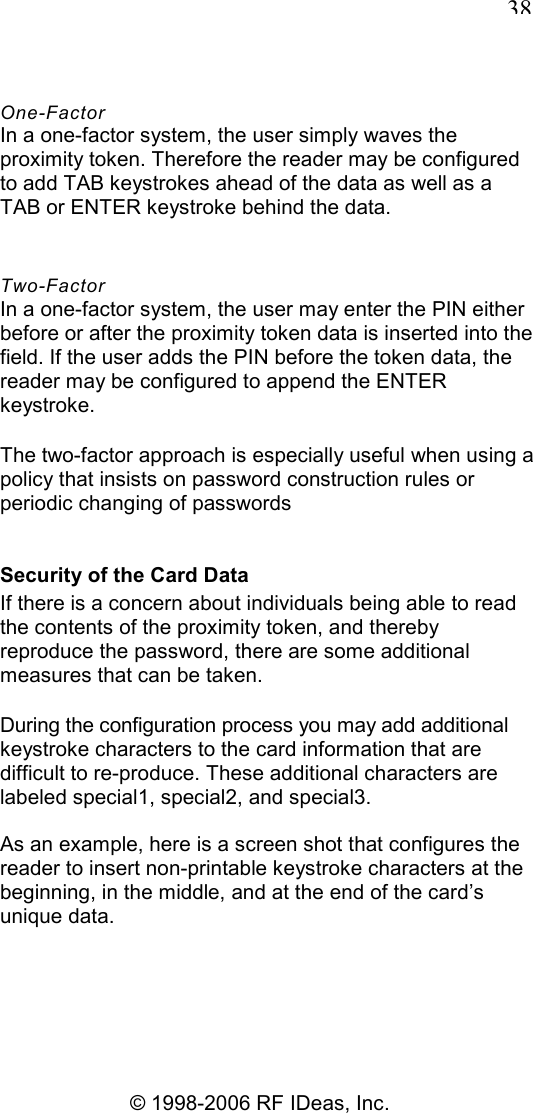   38 © 1998-2006 RF IDeas, Inc. One-Factor In a one-factor system, the user simply waves the proximity token. Therefore the reader may be configured to add TAB keystrokes ahead of the data as well as a TAB or ENTER keystroke behind the data. Two-Factor In a one-factor system, the user may enter the PIN either before or after the proximity token data is inserted into the field. If the user adds the PIN before the token data, the reader may be configured to append the ENTER keystroke. The two-factor approach is especially useful when using a policy that insists on password construction rules or periodic changing of passwords Security of the Card Data If there is a concern about individuals being able to read the contents of the proximity token, and thereby reproduce the password, there are some additional measures that can be taken. During the configuration process you may add additional keystroke characters to the card information that are difficult to re-produce. These additional characters are labeled special1, special2, and special3. As an example, here is a screen shot that configures the reader to insert non-printable keystroke characters at the beginning, in the middle, and at the end of the card’s unique data. 