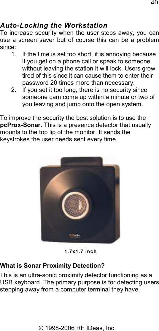   40 © 1998-2006 RF IDeas, Inc. Auto-Locking the Workstation To increase security when the user steps away,  you can use  a  screen  saver  but  of  course  this  can  be  a  problem since: 1.  It the time is set too short, it is annoying because it you get on a phone call or speak to someone without leaving the station it will lock. Users grow tired of this since it can cause them to enter their password 20 times more than necessary. 2.  If you set it too long, there is no security since someone cam come up within a minute or two of you leaving and jump onto the open system. To improve the security the best solution is to use the pcProx-Sonar. This is a presence detector that usually mounts to the top lip of the monitor. It sends the keystrokes the user needs sent every time.  1.7x1.7 inch What is Sonar Proximity Detection? This is an ultra-sonic proximity detector functioning as a USB keyboard. The primary purpose is for detecting users stepping away from a computer terminal they have 