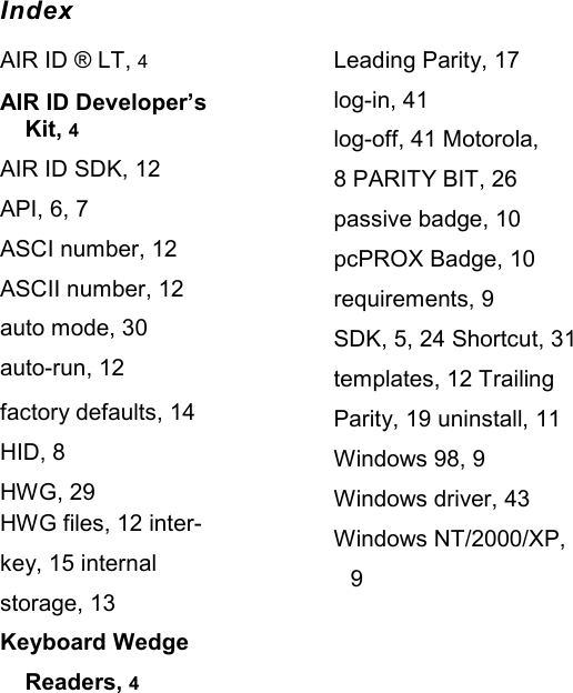   Index AIR ID ® LT, 4 AIR ID Developer’s Kit, 4 AIR ID SDK, 12 API, 6, 7 ASCI number, 12 ASCII number, 12 auto mode, 30 auto-run, 12 factory defaults, 14 HID, 8 HWG, 29 HWG files, 12 inter-key, 15 internal storage, 13 Keyboard Wedge Readers, 4 Leading Parity, 17 log-in, 41 log-off, 41 Motorola, 8 PARITY BIT, 26 passive badge, 10 pcPROX Badge, 10 requirements, 9 SDK, 5, 24 Shortcut, 31 templates, 12 Trailing Parity, 19 uninstall, 11 Windows 98, 9 Windows driver, 43 Windows NT/2000/XP, 9 