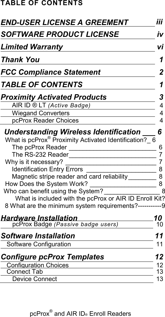   pcProx® and AIR ID® Enroll Readers TABLE OF CONTENTS END-USER LICENSE A GREEMENT iii SOFTWARE PRODUCT LICENSE ivLimited Warranty viThank You  1FCC Compliance Statement 2TABLE OF CONTENTS  1Proximity Activated Products  3AIR ID ® LT (Active Badge) 4Wiegand Converters 4pcProx Reader Choices  4 Understanding Wireless Identification ___ 6 What is pcProx® Proximity Activated Identification?_ 6 The pcProx Reader _________________________  6 The RS-232 Reader_________________________  7 Why is it necessary? __________________________  7 Identification Entry Errors ____________________  8 Magnetic stripe reader and card reliability ________  8 How Does the System Work? ___________________  8 Who can benefit using the System? _________________ 8 What is included with the pcProx or AIR ID Enroll Kit? 8 What are the minimum system requirements?-----------9 Hardware Installation 10 pcProx Badge (Passive badge users) 10 Software Installation  11 Software Configuration  11 Configure pcProx Templates  12 Configuration Choices 12 Connect Tab 13 Device Connect 13 