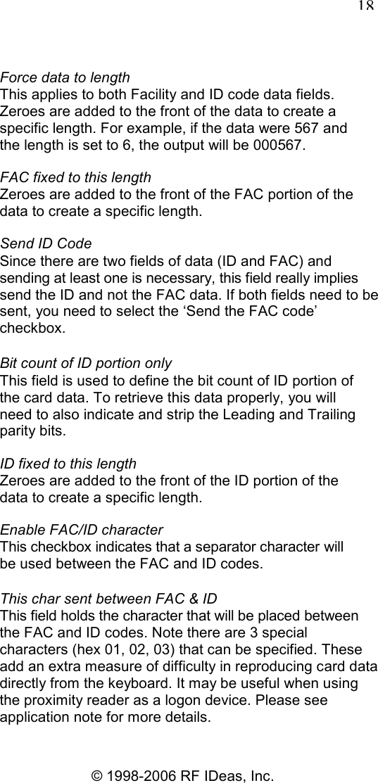   18 © 1998-2006 RF IDeas, Inc. Force data to length This applies to both Facility and ID code data fields. Zeroes are added to the front of the data to create a specific length. For example, if the data were 567 and the length is set to 6, the output will be 000567. FAC fixed to this length Zeroes are added to the front of the FAC portion of the data to create a specific length. Send ID Code Since there are two fields of data (ID and FAC) and sending at least one is necessary, this field really implies send the ID and not the FAC data. If both fields need to be sent, you need to select the ‘Send the FAC code’ checkbox. Bit count of ID portion only This field is used to define the bit count of ID portion of the card data. To retrieve this data properly, you will need to also indicate and strip the Leading and Trailing parity bits. ID fixed to this length Zeroes are added to the front of the ID portion of the data to create a specific length. Enable FAC/ID character This checkbox indicates that a separator character will be used between the FAC and ID codes. This char sent between FAC &amp; ID This field holds the character that will be placed between the FAC and ID codes. Note there are 3 special characters (hex 01, 02, 03) that can be specified. These add an extra measure of difficulty in reproducing card data directly from the keyboard. It may be useful when using the proximity reader as a logon device. Please see application note for more details. 