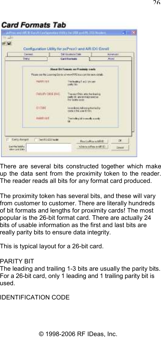   26 © 1998-2006 RF IDeas, Inc.  There  are  several  bits  constructed  together  which  make up  the  data  sent  from  the  proximity token  to  the  reader. The reader reads all bits for any format card produced. The proximity token has several bits, and these will vary from customer to customer. There are literally hundreds of bit formats and lengths for proximity cards! The most popular is the 26-bit format card. There are actually 24 bits of usable information as the first and last bits are really parity bits to ensure data integrity. This is typical layout for a 26-bit card. PARITY BIT The leading and trailing 1-3 bits are usually the parity bits. For a 26-bit card, only 1 leading and 1 trailing parity bit is used. IDENTIFICATION CODE 