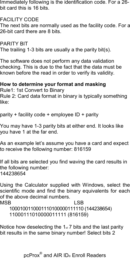   pcProx® and AIR ID® Enroll Readers Immediately following is the identification code. For a 26-bit card this is 16 bits. FACILITY CODE The next bits are normally used as the facility code. For a 26-bit card there are 8 bits. PARITY BIT The trailing 1-3 bits are usually a the parity bit(s). The software does not perform any data validation checking. This is due to the fact that the data must be known before the read in order to verify its validity. How to determine your format and masking Rule1: 1st Convert to Binary Rule 2: Card data format in binary is typically something like: parity + facility code + employee ID + parity You may have 1-3 parity bits at either end. It looks like you have 1 at the far end. As an example let’s assume you have a card and expect to receive the following number: 816159 If all bits are selected you find waving the card results in the following number: 144238654 Using  the  Calculator  supplied  with  Windows,  select  the scientific  mode  and  find  the  binary equivalents for  each of the above decimal numbers. MSB   LSB 1000100110001110100000111110 (144238654) 11000111010000011111 (816159) Notice how deselecting the 1st  7 bits and the last parity bit results in the same binary number! Select bits 2 