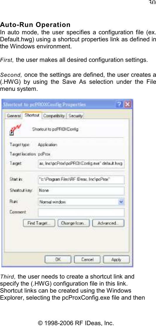   30 © 1998-2006 RF IDeas, Inc. Auto-Run Operation In  auto  mode,  the  user  specifies  a  configuration  file  (ex. Default.hwg) using a shortcut properties link as defined in the Windows environment. First, the user makes all desired configuration settings. Second, once the settings are defined, the user creates a (.HWG)  by  using  the  Save  As  selection  under  the  File menu system.  Third, the user needs to create a shortcut link and specify the (.HWG) configuration file in this link. Shortcut links can be created using the Windows Explorer, selecting the pcProxConfig.exe file and then 