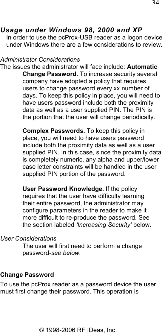   34 © 1998-2006 RF IDeas, Inc. Usage under Windows 98, 2000 and XP In order to use the pcProx-USB reader as a logon device under Windows there are a few considerations to review. Administrator Considerations The issues the administrator will face include: Automatic Change Password. To increase security several company have adopted a policy that requires users to change password every xx number of days. To keep this policy in place, you will need to have users password include both the proximity data as well as a user supplied PIN. The PIN is the portion that the user will change periodically. Complex Passwords. To keep this policy in place, you will need to have users password include both the proximity data as well as a user supplied PIN. In this case, since the proximity data is completely numeric, any alpha and upper/lower case letter constraints will be handled in the user supplied PIN portion of the password. User Password Knowledge. If the policy requires that the user have difficulty learning their entire password, the administrator may configure parameters in the reader to make it more difficult to re-produce the password. See the section labeled ‘Increasing Security’ below. User Considerations The user will first need to perform a change password-see below. Change Password To use the pcProx reader as a password device the user must first change their password. This operation is 