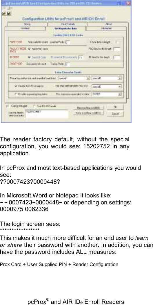   pcProx® and AIR ID® Enroll Readers  The  reader  factory  default,  without  the  special configuration,  you  would  see:  15202752  in  any application. In pcProx and most text-based applications you would see: ??0007423?0000448? In Microsoft Word or Notepad it looks like: ~ ~0007423~0000448~ or depending on settings: 0000975 0062336 The login screen sees: ***************** This makes it much more difficult for an end user to learn or share their password with another. In addition, you can have the password includes ALL measures: Prox Card + User Supplied PIN + Reader Configuration 