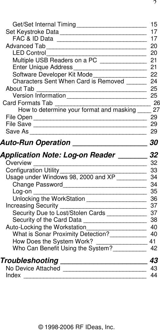 2© 1998-2006 RF IDeas, Inc.Get/Set Internal Timing_____________________ 15Set Keystroke Data __________________________ 17FAC &amp; ID Data ___________________________ 17Advanced Tab ______________________________ 20LED Control______________________________ 20Multiple USB Readers on a PC ______________ 21Enter Unique Address______________________ 21Software Developer Kit Mode________________ 22Characters Sent When Card is Removed ______ 24About Tab _________________________________ 25Version Information________________________ 25Card Formats Tab ______________________________ 26How to determine your format and masking ____ 27File Open __________________________________ 29File Save __________________________________ 29Save As ___________________________________ 29Auto-Run Operation __________________ 30Application Note: Log-on Reader _______ 32Overview __________________________________ 32Configuration Utility__________________________ 33Usage under Windows 98, 2000 and XP _________ 34Change Password_________________________ 34Log-on __________________________________ 35Unlocking the WorkStation __________________ 36Increasing Security __________________________ 37Security Due to Lost/Stolen Cards ____________ 37Security of the Card Data ___________________ 38Auto-Locking the Workstation__________________ 40What is Sonar Proximity Detection?___________ 40How Does the System Work? _______________ 41Who Can Benefit Using the System?__________ 42Troubleshooting _____________________ 43No Device Attached _________________________ 43Index _____________________________________ 44