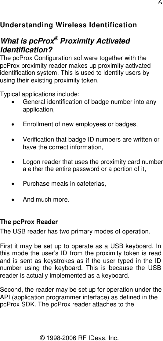 6© 1998-2006 RF IDeas, Inc.Understanding Wireless IdentificationWhat is pcProx®Proximity ActivatedIdentification?The pcProx Configuration software together with thepcProx proximity reader makes up proximity activatedidentification system. This is used to identify users byusing their existing proximity token.Typical applications include:General identification of badge number into anyapplication,Enrollment of new employees or badges,Verification that badge ID numbers are written orhave the correct information,Logon reader that uses the proximity card numbera either the entire password or a portion of it,Purchase meals in cafeterias,And much more.The pcProx ReaderThe USB reader has two primary modes of operation.First it may be set up to operate as a USB keyboard. Inthis mode the user’s ID from the proximity token is readand is sent as keystrokes as if the user typed in the IDnumber using the keyboard. This is because the USBreader is actually implemented as a keyboard.Second, the reader may be set up for operation under theAPI (application programmer interface) as defined in thepcProx SDK. The pcProx reader attaches to the