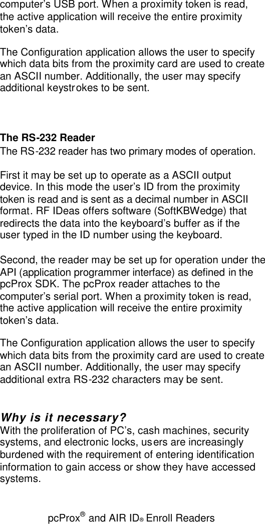 pcProx®and AIR ID®Enroll Readerscomputer’s USB port. When a proximity token is read,the active application will receive the entire proximitytoken’s data.The Configuration application allows the user to specifywhich data bits from the proximity card are used to createan ASCII number. Additionally, the user may specifyadditional keystrokes to be sent.The RS-232 ReaderThe RS-232 reader has two primary modes of operation.First it may be set up to operate as a ASCII outputdevice. In this mode the user’s ID from the proximitytoken is read and is sent as a decimal number in ASCIIformat. RF IDeas offers software (SoftKBWedge) thatredirects the data into the keyboard’s buffer as if theuser typed in the ID number using the keyboard.Second, the reader may be set up for operation under theAPI (application programmer interface) as defined in thepcProx SDK. The pcProx reader attaches to thecomputer’s serial port. When a proximity token is read,the active application will receive the entire proximitytoken’s data.The Configuration application allows the user to specifywhich data bits from the proximity card are used to createan ASCII number. Additionally, the user may specifyadditional extra RS-232 characters may be sent.Why is it necessary?With the proliferation of PC’s, cash machines, securitysystems, and electronic locks, users are increasinglyburdened with the requirement of entering identificationinformation to gain access or show they have accessedsystems.