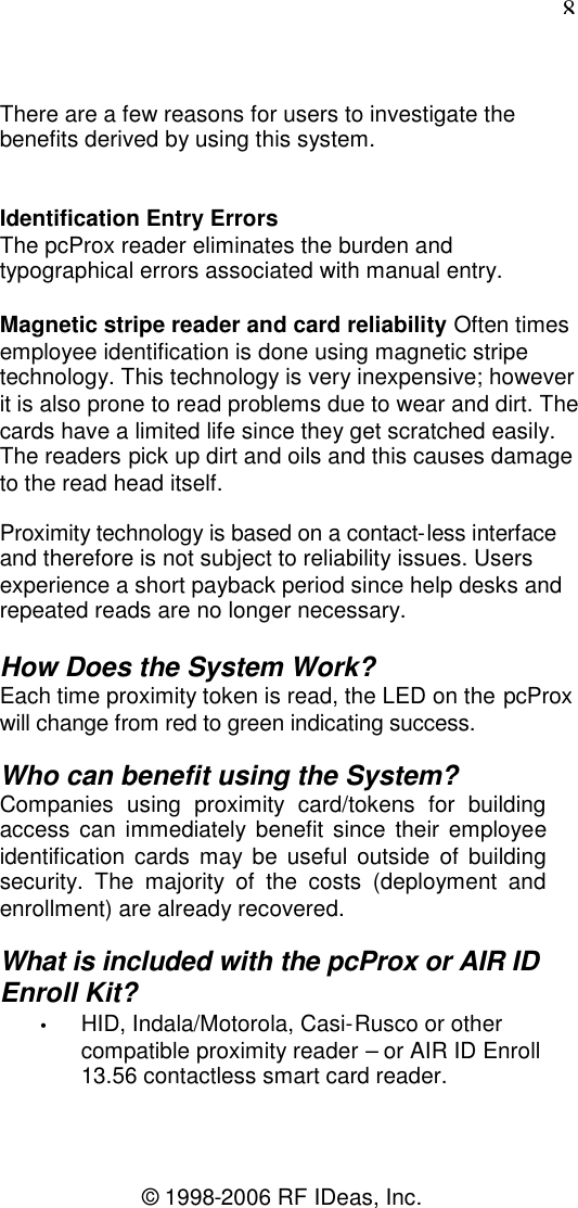 8© 1998-2006 RF IDeas, Inc.There are a few reasons for users to investigate thebenefits derived by using this system.Identification Entry ErrorsThe pcProx reader eliminates the burden andtypographical errors associated with manual entry.Magnetic stripe reader and card reliability Often timesemployee identification is done using magnetic stripetechnology. This technology is very inexpensive; howeverit is also prone to read problems due to wear and dirt. Thecards have a limited life since they get scratched easily.The readers pick up dirt and oils and this causes damageto the read head itself.Proximity technology is based on a contact-less interfaceand therefore is not subject to reliability issues. Usersexperience a short payback period since help desks andrepeated reads are no longer necessary.How Does the System Work?Each time proximity token is read, the LED on the pcProxwill change from red to green indicating success.Who can benefit using the System?Companies using proximity card/tokens for buildingaccess can immediately benefit since their employeeidentification cards may be useful outside of buildingsecurity. The majority of the costs (deployment andenrollment) are already recovered.What is included with the pcProx or AIR IDEnroll Kit?•HID, Indala/Motorola, Casi-Rusco or othercompatible proximity reader – or AIR ID Enroll13.56 contactless smart card reader.