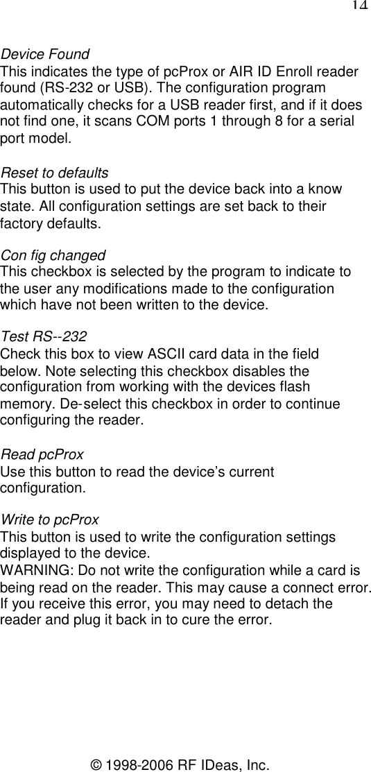 14© 1998-2006 RF IDeas, Inc.Device FoundThis indicates the type of pcProx or AIR ID Enroll readerfound (RS-232 or USB). The configuration programautomatically checks for a USB reader first, and if it doesnot find one, it scans COM ports 1 through 8 for a serialport model.Reset to defaultsThis button is used to put the device back into a knowstate. All configuration settings are set back to theirfactory defaults.Con fig changedThis checkbox is selected by the program to indicate tothe user any modifications made to the configurationwhich have not been written to the device.Test RS--232Check this box to view ASCII card data in the fieldbelow. Note selecting this checkbox disables theconfiguration from working with the devices flashmemory. De-select this checkbox in order to continueconfiguring the reader.Read pcProxUse this button to read the device’s currentconfiguration.Write to pcProxThis button is used to write the configuration settingsdisplayed to the device.WARNING: Do not write the configuration while a card isbeing read on the reader. This may cause a connect error.If you receive this error, you may need to detach thereader and plug it back in to cure the error.