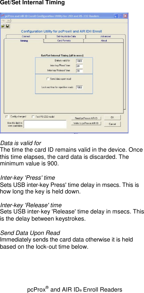 pcProx®and AIR ID®Enroll ReadersGet/Set Internal TimingData is valid forThe time the card ID remains valid in the device. Oncethis time elapses, the card data is discarded. Theminimum value is 900.Inter-key &apos;Press&apos; timeSets USB inter-key Press&apos; time delay in msecs. This ishow long the key is held down.Inter-key &apos;Release&apos; timeSets USB inter-key &apos;Release&apos; time delay in msecs. Thisis the delay between keystrokes.Send Data Upon ReadImmediately sends the card data otherwise it is heldbased on the lock-out time below.