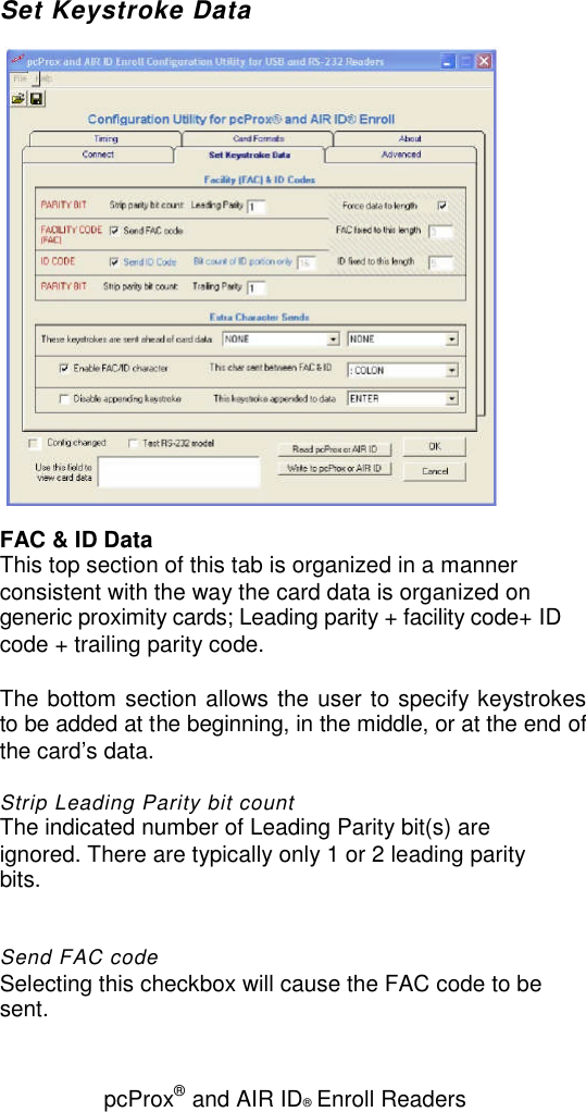 pcProx®and AIR ID®Enroll ReadersSet Keystroke DataFAC &amp; ID DataThis top section of this tab is organized in a mannerconsistent with the way the card data is organized ongeneric proximity cards; Leading parity + facility code+ IDcode + trailing parity code.The bottom section allows the user to specify keystrokesto be added at the beginning, in the middle, or at the end ofthe card’s data.Strip Leading Parity bit countThe indicated number of Leading Parity bit(s) areignored. There are typically only 1 or 2 leading paritybits.Send FAC codeSelecting this checkbox will cause the FAC code to besent.