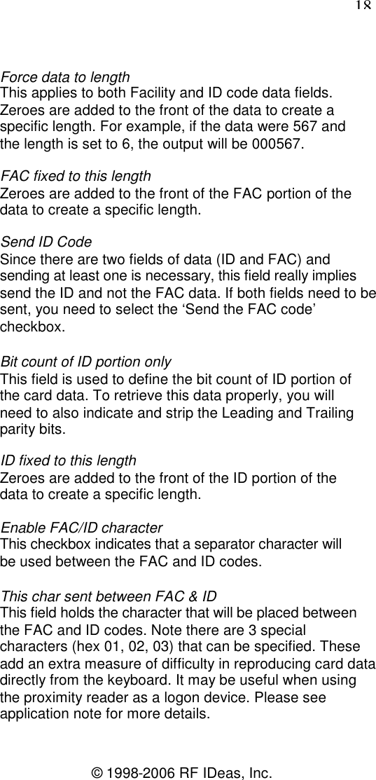 18© 1998-2006 RF IDeas, Inc.Force data to lengthThis applies to both Facility and ID code data fields.Zeroes are added to the front of the data to create aspecific length. For example, if the data were 567 andthe length is set to 6, the output will be 000567.FAC fixed to this lengthZeroes are added to the front of the FAC portion of thedata to create a specific length.Send ID CodeSince there are two fields of data (ID and FAC) andsending at least one is necessary, this field really impliessend the ID and not the FAC data. If both fields need to besent, you need to select the ‘Send the FAC code’checkbox.Bit count of ID portion onlyThis field is used to define the bit count of ID portion ofthe card data. To retrieve this data properly, you willneed to also indicate and strip the Leading and Trailingparity bits.ID fixed to this lengthZeroes are added to the front of the ID portion of thedata to create a specific length.Enable FAC/ID characterThis checkbox indicates that a separator character willbe used between the FAC and ID codes.This char sent between FAC &amp; IDThis field holds the character that will be placed betweenthe FAC and ID codes. Note there are 3 specialcharacters (hex 01, 02, 03) that can be specified. Theseadd an extra measure of difficulty in reproducing card datadirectly from the keyboard. It may be useful when usingthe proximity reader as a logon device. Please seeapplication note for more details.