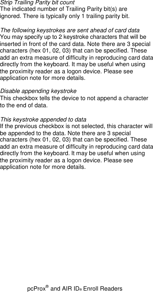 pcProx®and AIR ID®Enroll ReadersStrip Trailing Parity bit countThe indicated number of Trailing Parity bit(s) areignored. There is typically only 1 trailing parity bit.The following keystrokes are sent ahead of card dataYou may specify up to 2 keystroke characters that will beinserted in front of the card data. Note there are 3 specialcharacters (hex 01, 02, 03) that can be specified. Theseadd an extra measure of difficulty in reproducing card datadirectly from the keyboard. It may be useful when usingthe proximity reader as a logon device. Please seeapplication note for more details.Disable appending keystrokeThis checkbox tells the device to not append a characterto the end of data.This keystroke appended to dataIf the previous checkbox is not selected, this character willbe appended to the data. Note there are 3 specialcharacters (hex 01, 02, 03) that can be specified. Theseadd an extra measure of difficulty in reproducing card datadirectly from the keyboard. It may be useful when usingthe proximity reader as a logon device. Please seeapplication note for more details.