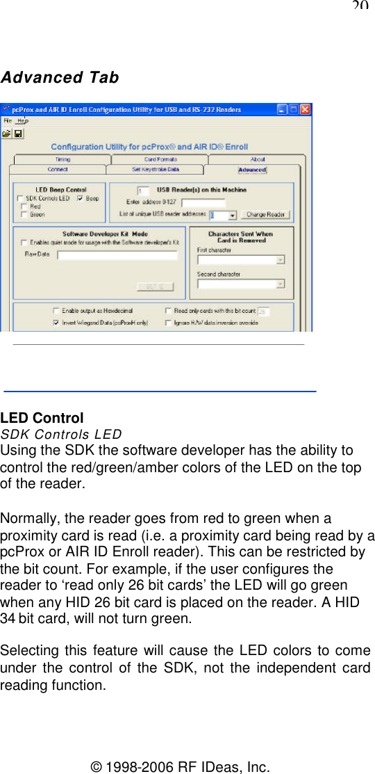 20© 1998-2006 RF IDeas, Inc.Advanced TabLED ControlSDK Controls LEDUsing the SDK the software developer has the ability tocontrol the red/green/amber colors of the LED on the topof the reader.Normally, the reader goes from red to green when aproximity card is read (i.e. a proximity card being read by apcProx or AIR ID Enroll reader). This can be restricted bythe bit count. For example, if the user configures thereader to ‘read only 26 bit cards’ the LED will go greenwhen any HID 26 bit card is placed on the reader. A HID34 bit card, will not turn green.Selecting this feature will cause the LED colors to comeunder the control of the SDK, not the independent cardreading function.