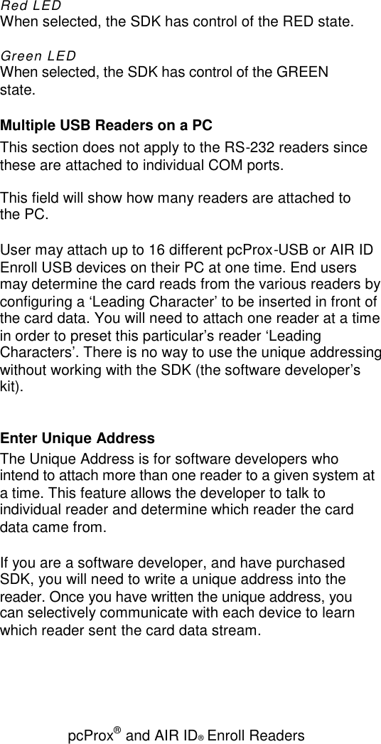 pcProx®and AIR ID®Enroll ReadersRed LEDWhen selected, the SDK has control of the RED state.Green LEDWhen selected, the SDK has control of the GREENstate.Multiple USB Readers on a PCThis section does not apply to the RS-232 readers sincethese are attached to individual COM ports.This field will show how many readers are attached tothe PC.User may attach up to 16 different pcProx-USB or AIR IDEnroll USB devices on their PC at one time. End usersmay determine the card reads from the various readers byconfiguring a ‘Leading Character’ to be inserted in front ofthe card data. You will need to attach one reader at a timein order to preset this particular’s reader ‘LeadingCharacters’. There is no way to use the unique addressingwithout working with the SDK (the software developer’skit).Enter Unique AddressThe Unique Address is for software developers whointend to attach more than one reader to a given system ata time. This feature allows the developer to talk toindividual reader and determine which reader the carddata came from.If you are a software developer, and have purchasedSDK, you will need to write a unique address into thereader. Once you have written the unique address, youcan selectively communicate with each device to learnwhich reader sent the card data stream.