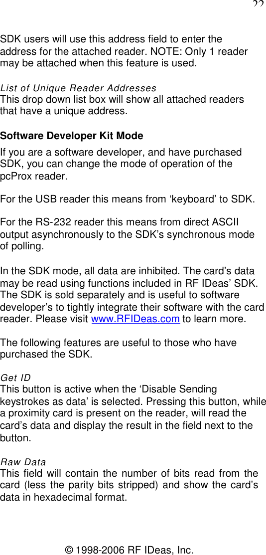 22© 1998-2006 RF IDeas, Inc.SDK users will use this address field to enter theaddress for the attached reader. NOTE: Only 1 readermay be attached when this feature is used.List of Unique Reader AddressesThis drop down list box will show all attached readersthat have a unique address.Software Developer Kit ModeIf you are a software developer, and have purchasedSDK, you can change the mode of operation of thepcProx reader.For the USB reader this means from ‘keyboard’ to SDK.For the RS-232 reader this means from direct ASCIIoutput asynchronously to the SDK’s synchronous modeof polling.In the SDK mode, all data are inhibited. The card’s datamay be read using functions included in RF IDeas’ SDK.The SDK is sold separately and is useful to softwaredeveloper’s to tightly integrate their software with the cardreader. Please visit www.RFIDeas.com to learn more.The following features are useful to those who havepurchased the SDK.Get IDThis button is active when the ‘Disable Sendingkeystrokes as data’ is selected. Pressing this button, whilea proximity card is present on the reader, will read thecard’s data and display the result in the field next to thebutton.Raw DataThis field will contain the number of bits read from thecard (less the parity bits stripped) and show the card’sdata in hexadecimal format.