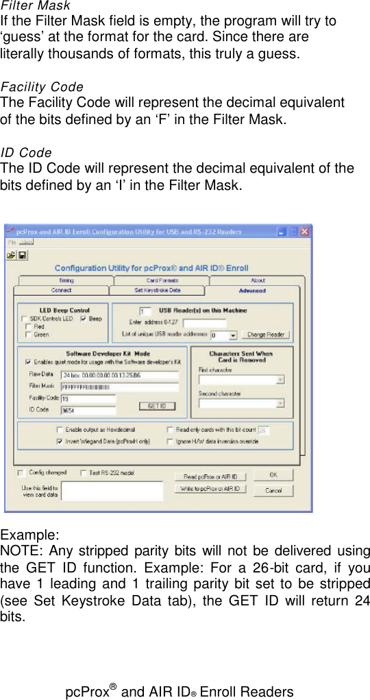 pcProx®and AIR ID®Enroll ReadersFilter MaskIf the Filter Mask field is empty, the program will try to‘guess’ at the format for the card. Since there areliterally thousands of formats, this truly a guess.Facility CodeThe Facility Code will represent the decimal equivalentof the bits defined by an ‘F’ in the Filter Mask.ID CodeThe ID Code will represent the decimal equivalent of thebits defined by an ‘I’ in the Filter Mask.Example:NOTE: Any stripped parity bits will not be delivered usingthe GET ID function. Example: For a 26-bit card, if youhave 1 leading and 1 trailing parity bit set to be stripped(see Set Keystroke Data tab), the GET ID will return 24bits.