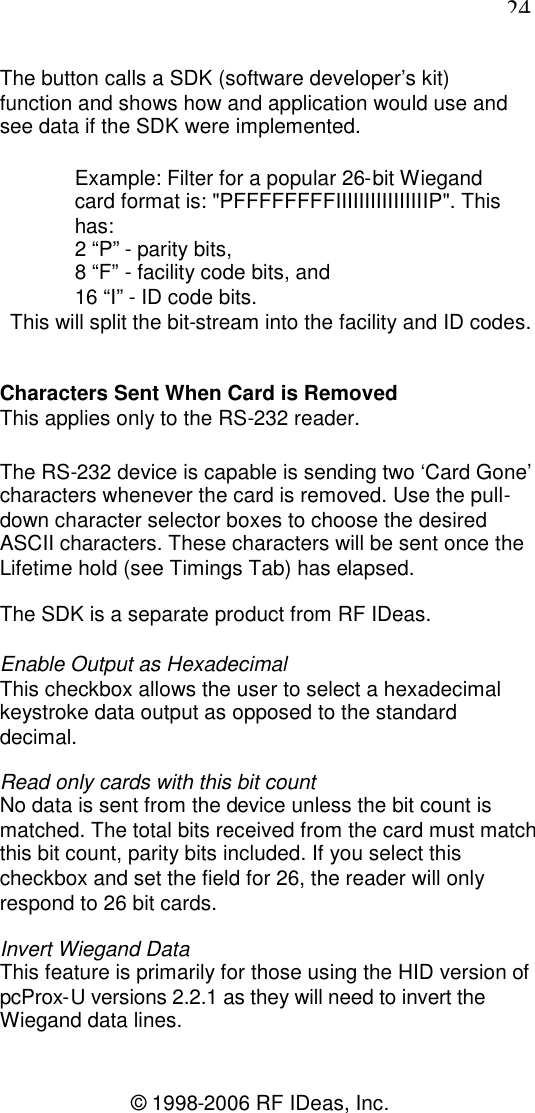 24© 1998-2006 RF IDeas, Inc.The button calls a SDK (software developer’s kit)function and shows how and application would use andsee data if the SDK were implemented.Example: Filter for a popular 26-bit Wiegandcard format is: &quot;PFFFFFFFFIIIIIIIIIIIIIIIIP&quot;. Thishas:2 “P” - parity bits,8 “F” - facility code bits, and16 “I” - ID code bits.This will split the bit-stream into the facility and ID codes.Characters Sent When Card is RemovedThis applies only to the RS-232 reader.The RS-232 device is capable is sending two ‘Card Gone’characters whenever the card is removed. Use the pull-down character selector boxes to choose the desiredASCII characters. These characters will be sent once theLifetime hold (see Timings Tab) has elapsed.The SDK is a separate product from RF IDeas.Enable Output as HexadecimalThis checkbox allows the user to select a hexadecimalkeystroke data output as opposed to the standarddecimal.Read only cards with this bit countNo data is sent from the device unless the bit count ismatched. The total bits received from the card must matchthis bit count, parity bits included. If you select thischeckbox and set the field for 26, the reader will onlyrespond to 26 bit cards.Invert Wiegand DataThis feature is primarily for those using the HID version ofpcProx-U versions 2.2.1 as they will need to invert theWiegand data lines.