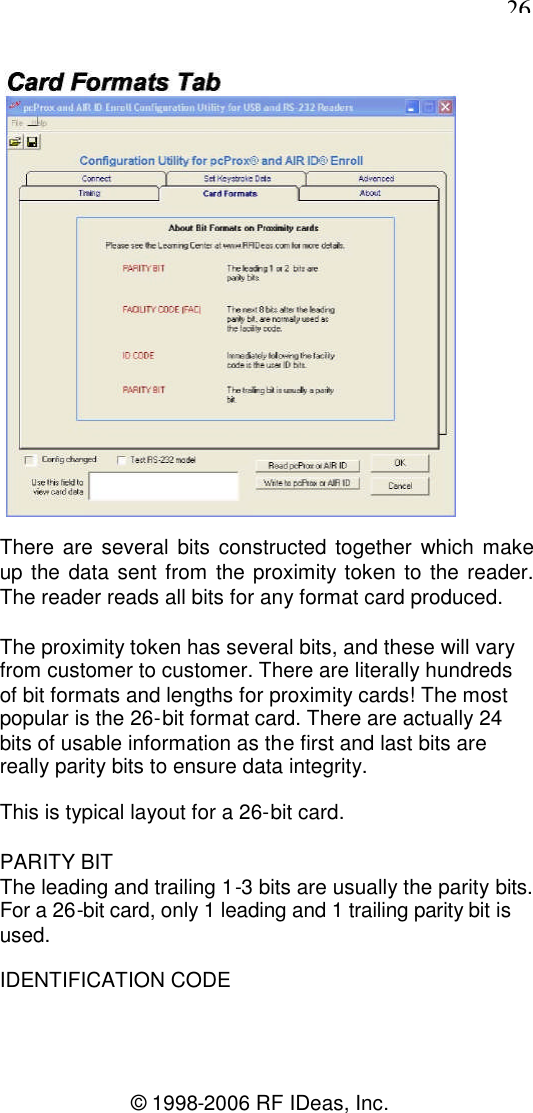 26© 1998-2006 RF IDeas, Inc.There are several bits constructed together which makeup the data sent from the proximity token to the reader.The reader reads all bits for any format card produced.The proximity token has several bits, and these will varyfrom customer to customer. There are literally hundredsof bit formats and lengths for proximity cards! The mostpopular is the 26-bit format card. There are actually 24bits of usable information as the first and last bits arereally parity bits to ensure data integrity.This is typical layout for a 26-bit card.PARITY BITThe leading and trailing 1-3 bits are usually the parity bits.For a 26-bit card, only 1 leading and 1 trailing parity bit isused.IDENTIFICATION CODE