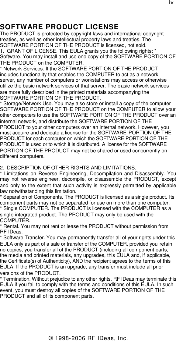 © 1998-2006 RF IDeas, Inc.ivSOFTWARE PRODUCT LICENSEThe PRODUCT is protected by copyright laws and international copyrighttreaties, as well as other intellectual property laws and treaties. TheSOFTWARE PORTION OF THE PRODUCT is licensed, not sold.1. GRANT OF LICENSE. This EULA grants you the following rights: *Software. You may install and use one copy of the SOFTWARE PORTION OFTHE PRODUCT on the COMPUTER.* Network Services. If the SOFTWARE PORTION OF THE PRODUCTincludes functionality that enables the COMPUTER to act as a networkserver, any number of computers or workstations may access or otherwiseutilize the basic network services of that server. The basic network servicesare more fully described in the printed materials accompanying theSOFTWARE PORTION OF THE PRODUCT.* Storage/Network Use. You may also store or install a copy of the computerSOFTWARE PORTION OF THE PRODUCT on the COMPUTER to allow yourother computers to use the SOFTWARE PORTION OF THE PRODUCT over aninternal network, and distribute the SOFTWARE PORTION OF THEPRODUCT to your other computers over an internal network. However, youmust acquire and dedicate a license for the SOFTWARE PORTION OF THEPRODUCT for each computer on which the SOFTWARE PORTION OF THEPRODUCT is used or to which it is distributed. A license for the SOFTWAREPORTION OF THE PRODUCT may not be shared or used concurrently ondifferent computers.2. DESCRIPTION OF OTHER RIGHTS AND LIMITATIONS.* Limitations on Reverse Engineering, Decompilation and Disassembly. Youmay not reverse engineer, decompile, or disassemble the PRODUCT, exceptand only to the extent that such activity is expressly permitted by applicablelaw notwithstanding this limitation.* Separation of Components. The PRODUCT is licensed as a single product. Itscomponent parts may not be separated for use on more than one computer.* Single COMPUTER. The PRODUCT is licensed with the COMPUTER as asingle integrated product. The PRODUCT may only be used with theCOMPUTER.* Rental. You may not rent or lease the PRODUCT without permission fromRF IDeas.* Software Transfer. You may permanently transfer all of your rights under thisEULA only as part of a sale or transfer of the COMPUTER, provided you retainno copies, you transfer all of the PRODUCT (including all component parts,the media and printed materials, any upgrades, this EULA and, if applicable,the Certificate(s) of Authenticity), AND the recipient agrees to the terms of thisEULA. If the PRODUCT is an upgrade, any transfer must include all priorversions of the PRODUCT.* Termination. Without prejudice to any other rights, RF IDeas may terminate thisEULA if you fail to comply with the terms and conditions of this EULA. In suchevent, you must destroy all copies of the SOFTWARE PORTION OF THEPRODUCT and all of its component parts.