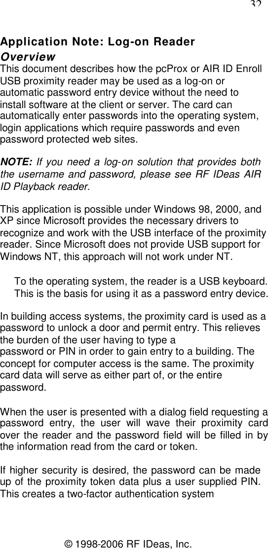 32© 1998-2006 RF IDeas, Inc.Application Note: Log-on ReaderOverviewThis document describes how the pcProx or AIR ID EnrollUSB proximity reader may be used as a log-on orautomatic password entry device without the need toinstall software at the client or server. The card canautomatically enter passwords into the operating system,login applications which require passwords and evenpassword protected web sites.NOTE: If you need a log-on solution that provides boththe username and password, please see RF IDeas AIRID Playback reader.This application is possible under Windows 98, 2000, andXP since Microsoft provides the necessary drivers torecognize and work with the USB interface of the proximityreader. Since Microsoft does not provide USB support forWindows NT, this approach will not work under NT.To the operating system, the reader is a USB keyboard.This is the basis for using it as a password entry device.In building access systems, the proximity card is used as apassword to unlock a door and permit entry. This relievesthe burden of the user having to type apassword or PIN in order to gain entry to a building. Theconcept for computer access is the same. The proximitycard data will serve as either part of, or the entirepassword.When the user is presented with a dialog field requesting apassword entry, the user will wave their proximity cardover the reader and the password field will be filled in bythe information read from the card or token.If higher security is desired, the password can be madeup of the proximity token data plus a user supplied PIN.This creates a two-factor authentication system