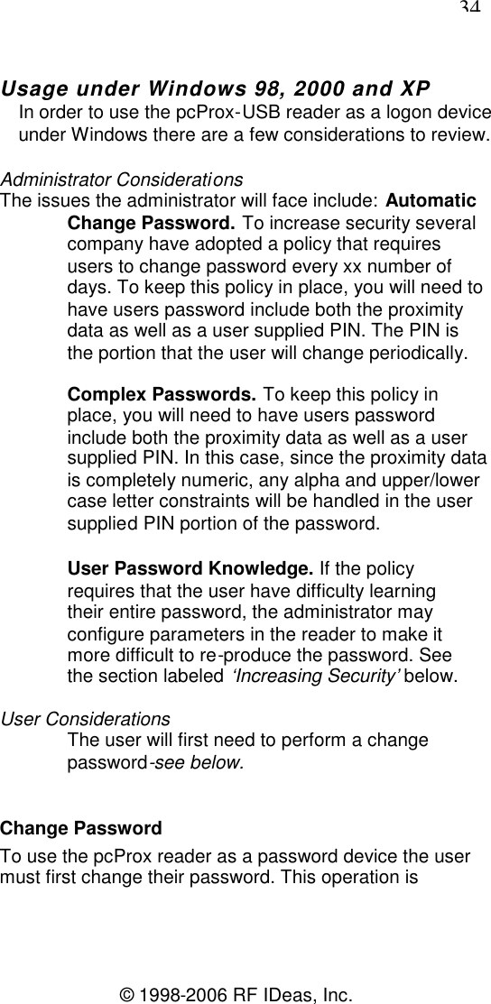 34© 1998-2006 RF IDeas, Inc.Usage under Windows 98, 2000 and XPIn order to use the pcProx-USB reader as a logon deviceunder Windows there are a few considerations to review.Administrator ConsiderationsThe issues the administrator will face include: AutomaticChange Password. To increase security severalcompany have adopted a policy that requiresusers to change password every xx number ofdays. To keep this policy in place, you will need tohave users password include both the proximitydata as well as a user supplied PIN. The PIN isthe portion that the user will change periodically.Complex Passwords. To keep this policy inplace, you will need to have users passwordinclude both the proximity data as well as a usersupplied PIN. In this case, since the proximity datais completely numeric, any alpha and upper/lowercase letter constraints will be handled in the usersupplied PIN portion of the password.User Password Knowledge. If the policyrequires that the user have difficulty learningtheir entire password, the administrator mayconfigure parameters in the reader to make itmore difficult to re-produce the password. Seethe section labeled ‘Increasing Security’ below.User ConsiderationsThe user will first need to perform a changepassword-see below.Change PasswordTo use the pcProx reader as a password device the usermust first change their password. This operation is