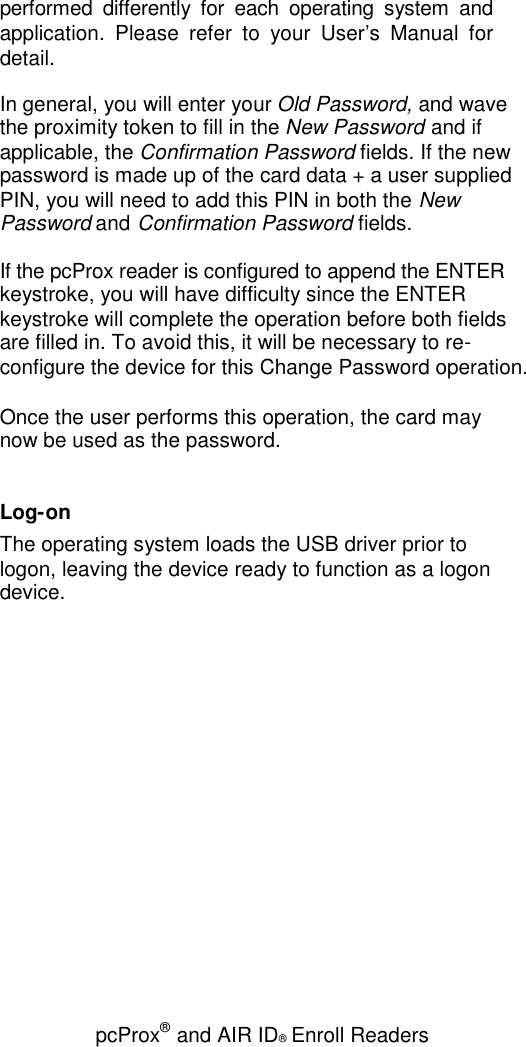 pcProx®and AIR ID®Enroll Readersperformed differently for each operating system andapplication. Please refer to your User’s Manual fordetail.In general, you will enter your Old Password, and wavethe proximity token to fill in the New Password and ifapplicable, the Confirmation Password fields. If the newpassword is made up of the card data + a user suppliedPIN, you will need to add this PIN in both the NewPassword and Confirmation Password fields.If the pcProx reader is configured to append the ENTERkeystroke, you will have difficulty since the ENTERkeystroke will complete the operation before both fieldsare filled in. To avoid this, it will be necessary to re-configure the device for this Change Password operation.Once the user performs this operation, the card maynow be used as the password.Log-onThe operating system loads the USB driver prior tologon, leaving the device ready to function as a logondevice.