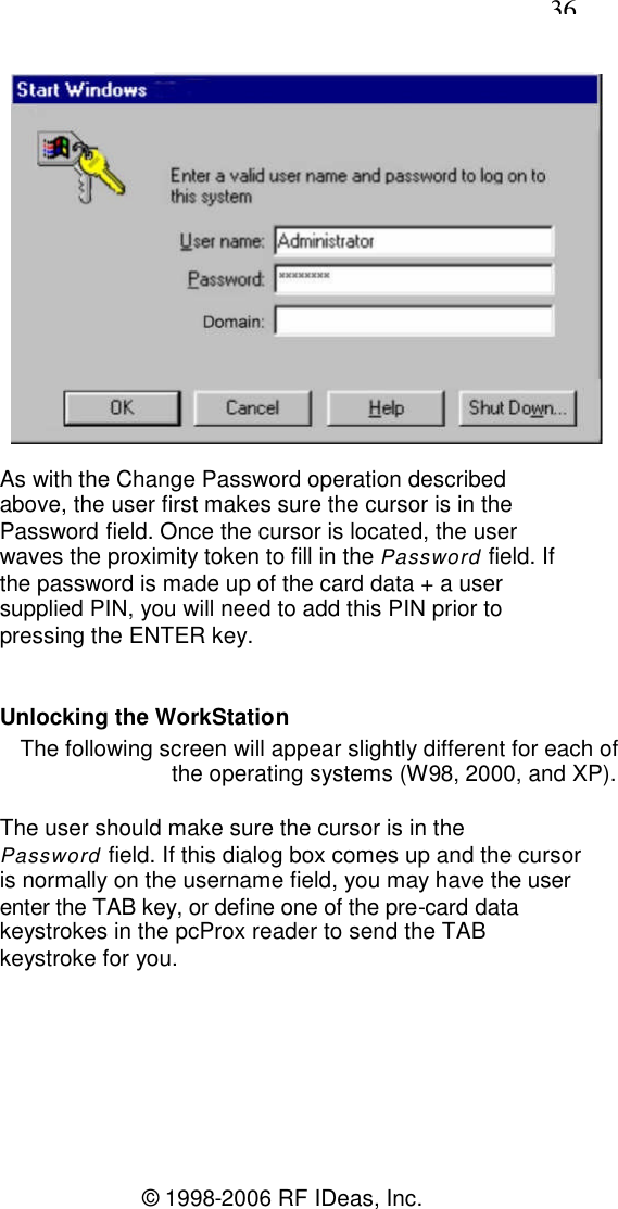 36© 1998-2006 RF IDeas, Inc.As with the Change Password operation describedabove, the user first makes sure the cursor is in thePassword field. Once the cursor is located, the userwaves the proximity token to fill in the Password field. Ifthe password is made up of the card data + a usersupplied PIN, you will need to add this PIN prior topressing the ENTER key.Unlocking the WorkStationThe following screen will appear slightly different for each ofthe operating systems (W98, 2000, and XP).The user should make sure the cursor is in thePassword field. If this dialog box comes up and the cursoris normally on the username field, you may have the userenter the TAB key, or define one of the pre-card datakeystrokes in the pcProx reader to send the TABkeystroke for you.