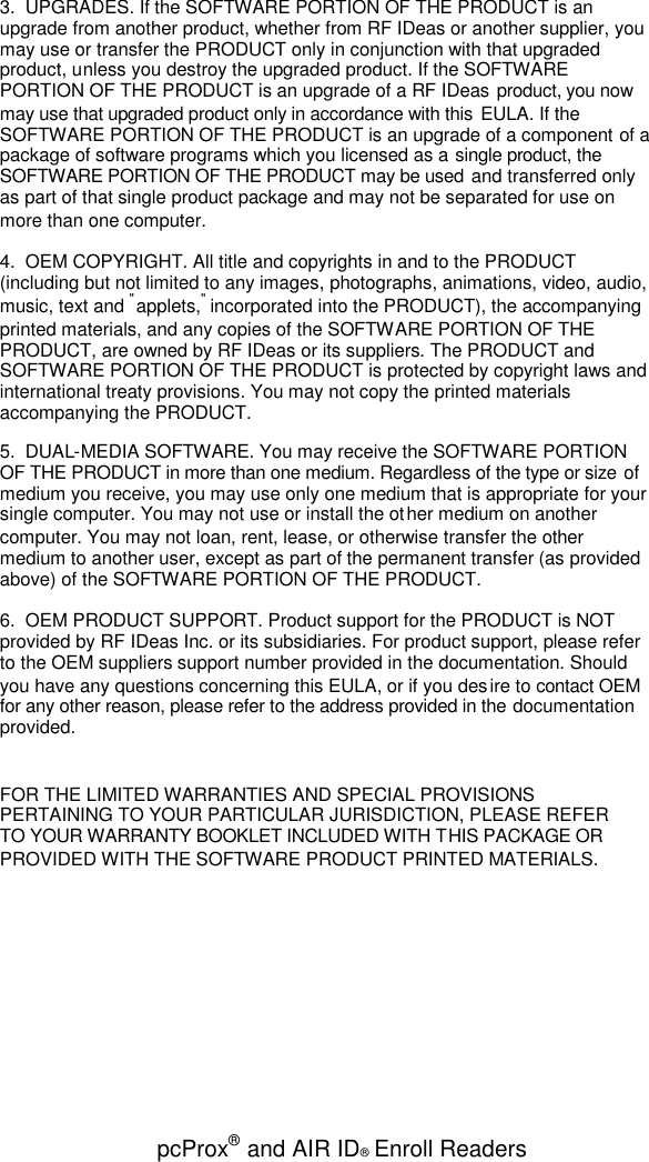 pcProx®and AIR ID®Enroll Readers3. UPGRADES. If the SOFTWARE PORTION OF THE PRODUCT is anupgrade from another product, whether from RF IDeas or another supplier, youmay use or transfer the PRODUCT only in conjunction with that upgradedproduct, unless you destroy the upgraded product. If the SOFTWAREPORTION OF THE PRODUCT is an upgrade of a RF IDeas product, you nowmay use that upgraded product only in accordance with this EULA. If theSOFTWARE PORTION OF THE PRODUCT is an upgrade of a component of apackage of software programs which you licensed as a single product, theSOFTWARE PORTION OF THE PRODUCT may be used and transferred onlyas part of that single product package and may not be separated for use onmore than one computer.4. OEM COPYRIGHT. All title and copyrights in and to the PRODUCT(including but not limited to any images, photographs, animations, video, audio,music, text and &quot;applets,&quot;incorporated into the PRODUCT), the accompanyingprinted materials, and any copies of the SOFTWARE PORTION OF THEPRODUCT, are owned by RF IDeas or its suppliers. The PRODUCT andSOFTWARE PORTION OF THE PRODUCT is protected by copyright laws andinternational treaty provisions. You may not copy the printed materialsaccompanying the PRODUCT.5. DUAL-MEDIA SOFTWARE. You may receive the SOFTWARE PORTIONOF THE PRODUCT in more than one medium. Regardless of the type or size ofmedium you receive, you may use only one medium that is appropriate for yoursingle computer. You may not use or install the other medium on anothercomputer. You may not loan, rent, lease, or otherwise transfer the othermedium to another user, except as part of the permanent transfer (as providedabove) of the SOFTWARE PORTION OF THE PRODUCT.6. OEM PRODUCT SUPPORT. Product support for the PRODUCT is NOTprovided by RF IDeas Inc. or its subsidiaries. For product support, please referto the OEM suppliers support number provided in the documentation. Shouldyou have any questions concerning this EULA, or if you desire to contact OEMfor any other reason, please refer to the address provided in the documentationprovided.FOR THE LIMITED WARRANTIES AND SPECIAL PROVISIONSPERTAINING TO YOUR PARTICULAR JURISDICTION, PLEASE REFERTO YOUR WARRANTY BOOKLET INCLUDED WITH THIS PACKAGE ORPROVIDED WITH THE SOFTWARE PRODUCT PRINTED MATERIALS.