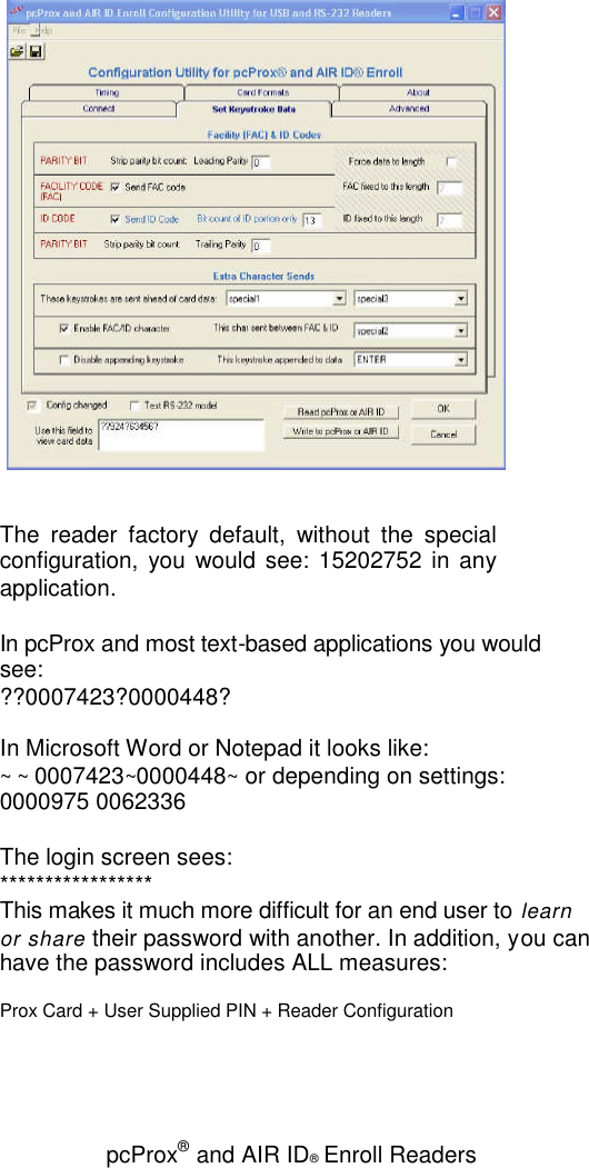 pcProx®and AIR ID®Enroll ReadersThe reader factory default, without the specialconfiguration, you would see: 15202752 in anyapplication.In pcProx and most text-based applications you wouldsee:??0007423?0000448?In Microsoft Word or Notepad it looks like:~ ~ 0007423~0000448~or depending on settings:0000975 0062336The login screen sees:*****************This makes it much more difficult for an end user to learnor share their password with another. In addition, you canhave the password includes ALL measures:Prox Card + User Supplied PIN + Reader Configuration