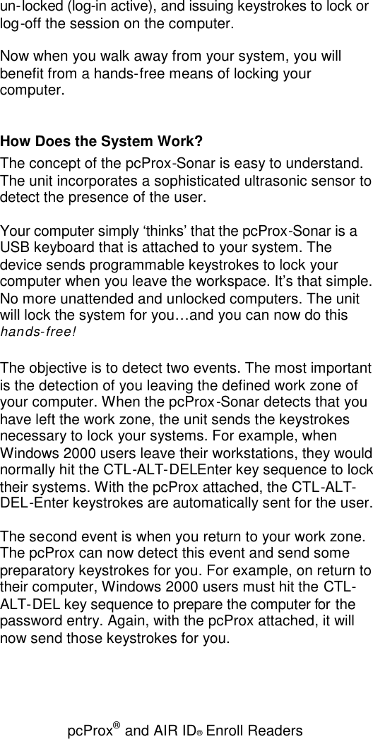 pcProx®and AIR ID®Enroll Readersun-locked (log-in active), and issuing keystrokes to lock orlog-off the session on the computer.Now when you walk away from your system, you willbenefit from a hands-free means of locking yourcomputer.How Does the System Work?The concept of the pcProx-Sonar is easy to understand.The unit incorporates a sophisticated ultrasonic sensor todetect the presence of the user.Your computer simply ‘thinks’ that the pcProx-Sonar is aUSB keyboard that is attached to your system. Thedevice sends programmable keystrokes to lock yourcomputer when you leave the workspace. It’s that simple.No more unattended and unlocked computers. The unitwill lock the system for you…and you can now do thishands-free!The objective is to detect two events. The most importantis the detection of you leaving the defined work zone ofyour computer. When the pcProx-Sonar detects that youhave left the work zone, the unit sends the keystrokesnecessary to lock your systems. For example, whenWindows 2000 users leave their workstations, they wouldnormally hit the CTL-ALT-DELEnter key sequence to locktheir systems. With the pcProx attached, the CTL-ALT-DEL-Enter keystrokes are automatically sent for the user.The second event is when you return to your work zone.The pcProx can now detect this event and send somepreparatory keystrokes for you. For example, on return totheir computer, Windows 2000 users must hit the CTL-ALT-DEL key sequence to prepare the computer for thepassword entry. Again, with the pcProx attached, it willnow send those keystrokes for you.