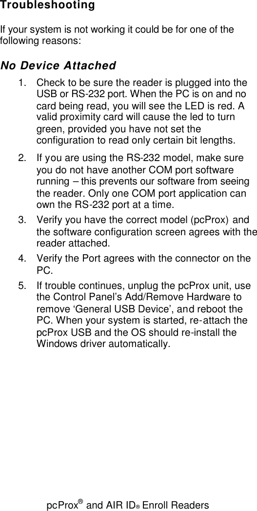 pcProx®and AIR ID®Enroll ReadersTroubleshootingIf your system is not working it could be for one of thefollowing reasons:No Device Attached1. Check to be sure the reader is plugged into theUSB or RS-232 port. When the PC is on and nocard being read, you will see the LED is red. Avalid proximity card will cause the led to turngreen, provided you have not set theconfiguration to read only certain bit lengths.2. If you are using the RS-232 model, make sureyou do not have another COM port softwarerunning – this prevents our software from seeingthe reader. Only one COM port application canown the RS-232 port at a time.3. Verify you have the correct model (pcProx) andthe software configuration screen agrees with thereader attached.4. Verify the Port agrees with the connector on thePC.5. If trouble continues, unplug the pcProx unit, usethe Control Panel’s Add/Remove Hardware toremove ‘General USB Device’, and reboot thePC. When your system is started, re-attach thepcProx USB and the OS should re-install theWindows driver automatically.