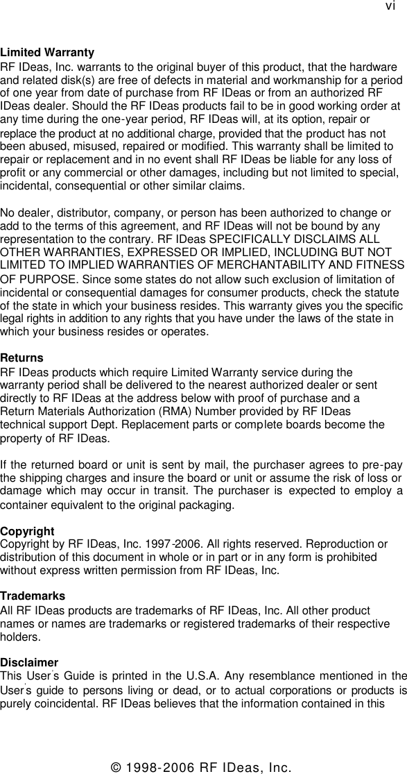 © 1998-2006 RF IDeas, Inc.viLimited WarrantyRF IDeas, Inc. warrants to the original buyer of this product, that the hardwareand related disk(s) are free of defects in material and workmanship for a periodof one year from date of purchase from RF IDeas or from an authorized RFIDeas dealer. Should the RF IDeas products fail to be in good working order atany time during the one-year period, RF IDeas will, at its option, repair orreplace the product at no additional charge, provided that the product has notbeen abused, misused, repaired or modified. This warranty shall be limited torepair or replacement and in no event shall RF IDeas be liable for any loss ofprofit or any commercial or other damages, including but not limited to special,incidental, consequential or other similar claims.No dealer, distributor, company, or person has been authorized to change oradd to the terms of this agreement, and RF IDeas will not be bound by anyrepresentation to the contrary. RF IDeas SPECIFICALLY DISCLAIMS ALLOTHER WARRANTIES, EXPRESSED OR IMPLIED, INCLUDING BUT NOTLIMITED TO IMPLIED WARRANTIES OF MERCHANTABILITY AND FITNESSOF PURPOSE. Since some states do not allow such exclusion of limitation ofincidental or consequential damages for consumer products, check the statuteof the state in which your business resides. This warranty gives you the specificlegal rights in addition to any rights that you have under the laws of the state inwhich your business resides or operates.ReturnsRF IDeas products which require Limited Warranty service during thewarranty period shall be delivered to the nearest authorized dealer or sentdirectly to RF IDeas at the address below with proof of purchase and aReturn Materials Authorization (RMA) Number provided by RF IDeastechnical support Dept. Replacement parts or complete boards become theproperty of RF IDeas.If the returned board or unit is sent by mail, the purchaser agrees to pre-paythe shipping charges and insure the board or unit or assume the risk of loss ordamage which may occur in transit. The purchaser is expected to employ acontainer equivalent to the original packaging.CopyrightCopyright by RF IDeas, Inc. 1997-2006. All rights reserved. Reproduction ordistribution of this document in whole or in part or in any form is prohibitedwithout express written permission from RF IDeas, Inc.TrademarksAll RF IDeas products are trademarks of RF IDeas, Inc. All other productnames or names are trademarks or registered trademarks of their respectiveholders.DisclaimerThis User’s Guide is printed in the U.S.A. Any resemblance mentioned in theUser’s guide to persons living or dead, or to actual corporations or products ispurely coincidental. RF IDeas believes that the information contained in this