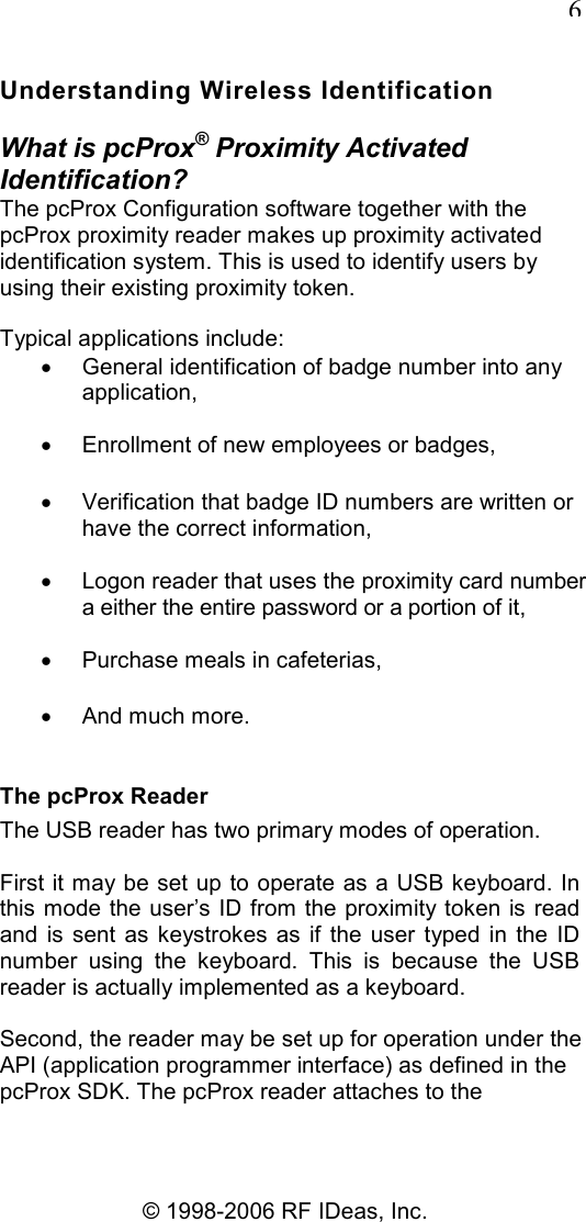   6 © 1998-2006 RF IDeas, Inc. Understanding Wireless Identification What is pcProx® Proximity Activated Identification? The pcProx Configuration software together with the pcProx proximity reader makes up proximity activated identification system. This is used to identify users by using their existing proximity token. Typical applications include: •  General identification of badge number into any application, •  Enrollment of new employees or badges, •  Verification that badge ID numbers are written or have the correct information, •  Logon reader that uses the proximity card number a either the entire password or a portion of it, •  Purchase meals in cafeterias, •  And much more. The pcProx Reader The USB reader has two primary modes of operation. First it may be set up to operate as a USB keyboard. In this mode the user’s ID  from the proximity token is read and  is  sent  as keystrokes as if  the  user  typed in the  ID number  using  the  keyboard.  This  is  because  the  USB reader is actually implemented as a keyboard. Second, the reader may be set up for operation under the API (application programmer interface) as defined in the pcProx SDK. The pcProx reader attaches to the 