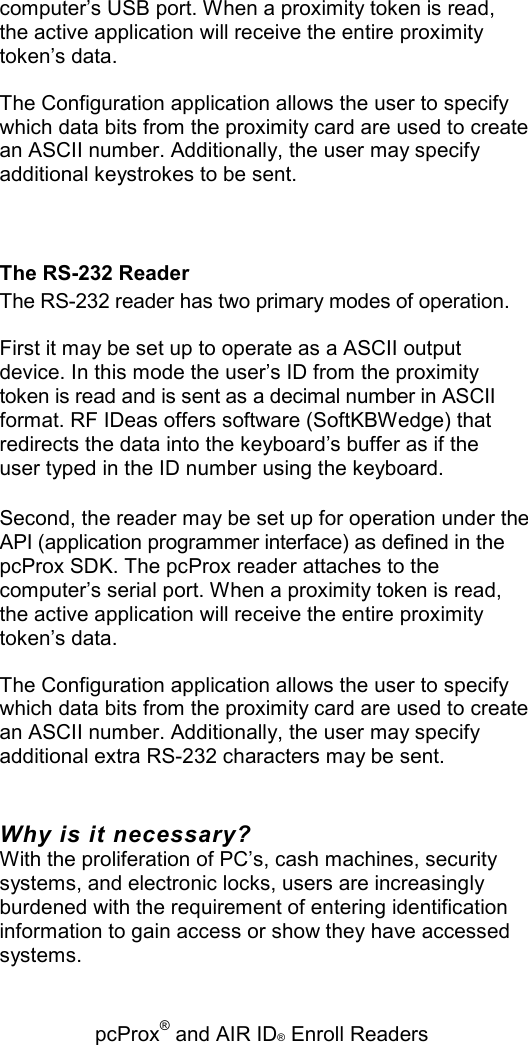   pcProx® and AIR ID® Enroll Readers computer’s USB port. When a proximity token is read, the active application will receive the entire proximity token’s data. The Configuration application allows the user to specify which data bits from the proximity card are used to create an ASCII number. Additionally, the user may specify additional keystrokes to be sent. The RS-232 Reader The RS-232 reader has two primary modes of operation. First it may be set up to operate as a ASCII output device. In this mode the user’s ID from the proximity token is read and is sent as a decimal number in ASCII format. RF IDeas offers software (SoftKBWedge) that redirects the data into the keyboard’s buffer as if the user typed in the ID number using the keyboard. Second, the reader may be set up for operation under the API (application programmer interface) as defined in the pcProx SDK. The pcProx reader attaches to the computer’s serial port. When a proximity token is read, the active application will receive the entire proximity token’s data. The Configuration application allows the user to specify which data bits from the proximity card are used to create an ASCII number. Additionally, the user may specify additional extra RS-232 characters may be sent. Why is it necessary? With the proliferation of PC’s, cash machines, security systems, and electronic locks, users are increasingly burdened with the requirement of entering identification information to gain access or show they have accessed systems. 