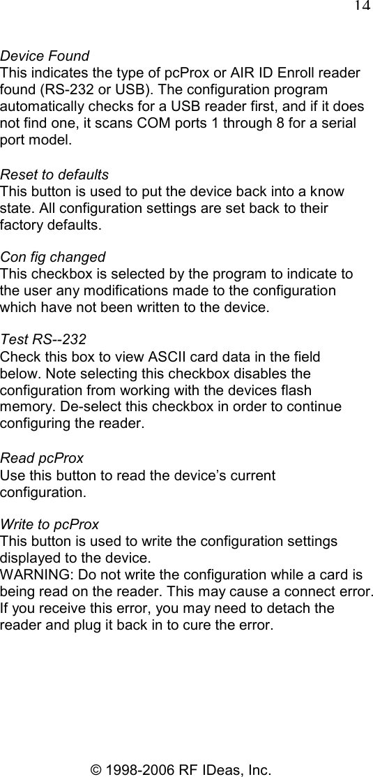   14 © 1998-2006 RF IDeas, Inc. Device Found This indicates the type of pcProx or AIR ID Enroll reader found (RS-232 or USB). The configuration program automatically checks for a USB reader first, and if it does not find one, it scans COM ports 1 through 8 for a serial port model. Reset to defaults This button is used to put the device back into a know state. All configuration settings are set back to their factory defaults. Con fig changed This checkbox is selected by the program to indicate to the user any modifications made to the configuration which have not been written to the device. Test RS--232 Check this box to view ASCII card data in the field below. Note selecting this checkbox disables the configuration from working with the devices flash memory. De-select this checkbox in order to continue configuring the reader. Read pcProx Use this button to read the device’s current configuration. Write to pcProx This button is used to write the configuration settings displayed to the device. WARNING: Do not write the configuration while a card is being read on the reader. This may cause a connect error. If you receive this error, you may need to detach the reader and plug it back in to cure the error. 