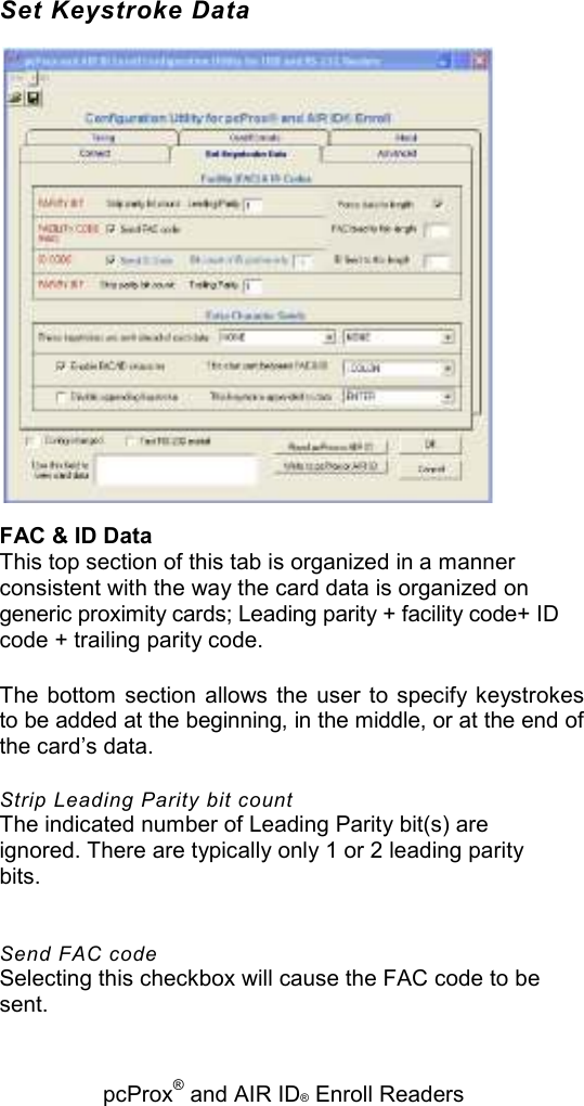   pcProx® and AIR ID® Enroll Readers Set Keystroke Data  FAC &amp; ID Data This top section of this tab is organized in a manner consistent with the way the card data is organized on generic proximity cards; Leading parity + facility code+ ID code + trailing parity code. The  bottom section allows the user  to  specify keystrokes to be added at the beginning, in the middle, or at the end of the card’s data. Strip Leading Parity bit count The indicated number of Leading Parity bit(s) are ignored. There are typically only 1 or 2 leading parity bits. Send FAC code Selecting this checkbox will cause the FAC code to be sent. 