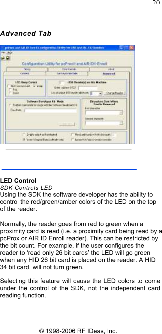   20 © 1998-2006 RF IDeas, Inc. Advanced Tab  LED Control SDK Controls LED Using the SDK the software developer has the ability to control the red/green/amber colors of the LED on the top of the reader. Normally, the reader goes from red to green when a proximity card is read (i.e. a proximity card being read by a pcProx or AIR ID Enroll reader). This can be restricted by the bit count. For example, if the user configures the reader to ‘read only 26 bit cards’ the LED will go green when any HID 26 bit card is placed on the reader. A HID 34 bit card, will not turn green. Selecting  this  feature  will  cause the  LED  colors  to  come under  the  control  of  the  SDK,  not  the  independent  card reading function. 