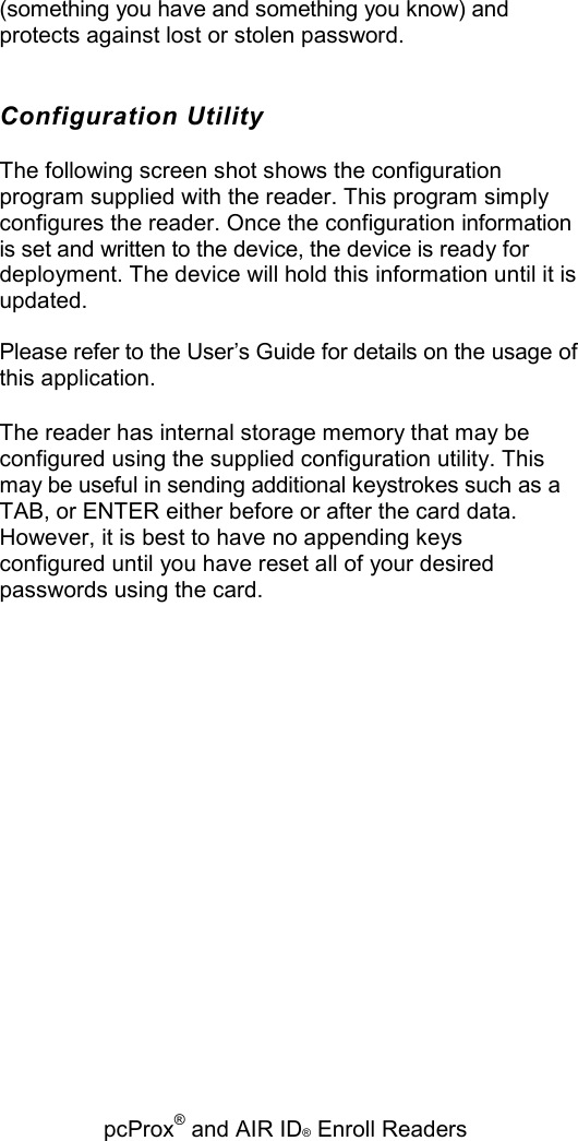   pcProx® and AIR ID® Enroll Readers (something you have and something you know) and protects against lost or stolen password. Configuration Utility The following screen shot shows the configuration program supplied with the reader. This program simply configures the reader. Once the configuration information is set and written to the device, the device is ready for deployment. The device will hold this information until it is updated. Please refer to the User’s Guide for details on the usage of this application. The reader has internal storage memory that may be configured using the supplied configuration utility. This may be useful in sending additional keystrokes such as a TAB, or ENTER either before or after the card data. However, it is best to have no appending keys configured until you have reset all of your desired passwords using the card. 