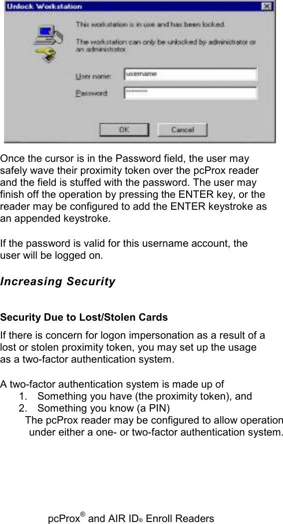   pcProx® and AIR ID® Enroll Readers  Once the cursor is in the Password field, the user may safely wave their proximity token over the pcProx reader and the field is stuffed with the password. The user may finish off the operation by pressing the ENTER key, or the reader may be configured to add the ENTER keystroke as an appended keystroke. If the password is valid for this username account, the user will be logged on. Increasing Security Security Due to Lost/Stolen Cards If there is concern for logon impersonation as a result of a lost or stolen proximity token, you may set up the usage as a two-factor authentication system. A two-factor authentication system is made up of 1.  Something you have (the proximity token), and 2.  Something you know (a PIN) The pcProx reader may be configured to allow operation under either a one- or two-factor authentication system. 