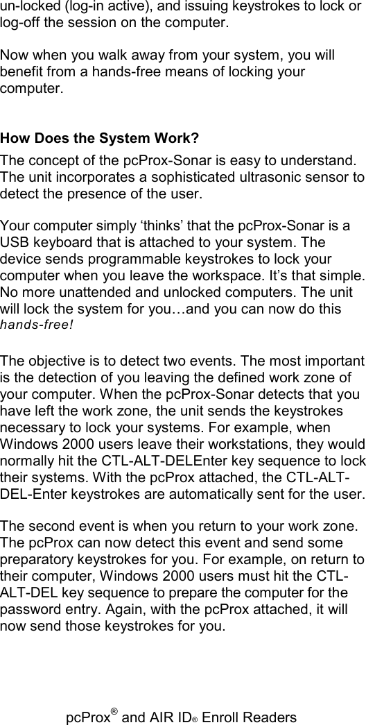   pcProx® and AIR ID® Enroll Readers un-locked (log-in active), and issuing keystrokes to lock or log-off the session on the computer. Now when you walk away from your system, you will benefit from a hands-free means of locking your computer. How Does the System Work? The concept of the pcProx-Sonar is easy to understand. The unit incorporates a sophisticated ultrasonic sensor to detect the presence of the user. Your computer simply ‘thinks’ that the pcProx-Sonar is a USB keyboard that is attached to your system. The device sends programmable keystrokes to lock your computer when you leave the workspace. It’s that simple. No more unattended and unlocked computers. The unit will lock the system for you…and you can now do this hands-free! The objective is to detect two events. The most important is the detection of you leaving the defined work zone of your computer. When the pcProx-Sonar detects that you have left the work zone, the unit sends the keystrokes necessary to lock your systems. For example, when Windows 2000 users leave their workstations, they would normally hit the CTL-ALT-DELEnter key sequence to lock their systems. With the pcProx attached, the CTL-ALT-DEL-Enter keystrokes are automatically sent for the user. The second event is when you return to your work zone. The pcProx can now detect this event and send some preparatory keystrokes for you. For example, on return to their computer, Windows 2000 users must hit the CTL-ALT-DEL key sequence to prepare the computer for the password entry. Again, with the pcProx attached, it will now send those keystrokes for you. 